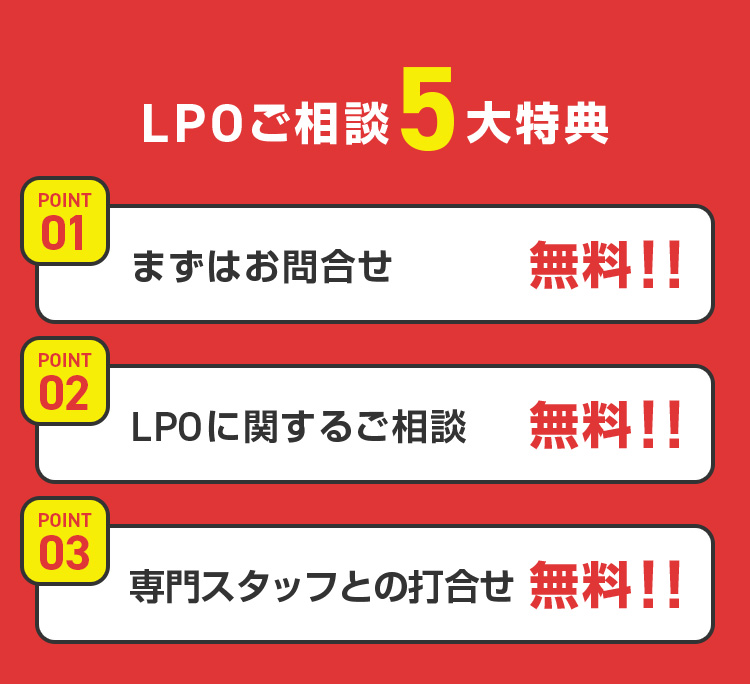 LPOご相談5大特典 POINT 01 まずはお問合せ 無料!! POINT 02 LPOに関するご相談 無料!! POINT 03 専門スタッフとの打合せ 無料!! 
