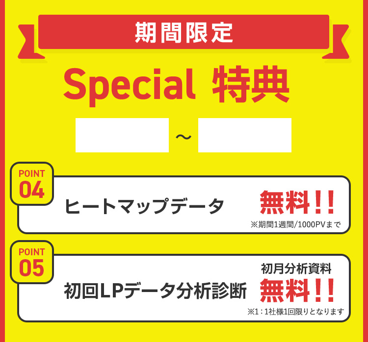 期間限定 Special 特典  POINT 04 ヒートマップデータ 無料!! ※期間1週間/1000PVまで POINT 05 初月分析資料 初回LPデータ分析診断 無料!! ※1:1社様1回限りとなります